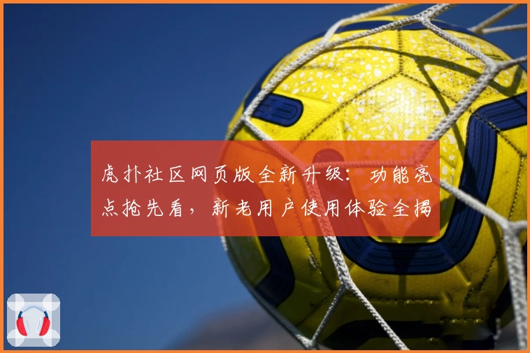 虎扑社区网页版全新升级:功能亮点抢先看,新老用户使用体验全揭秘