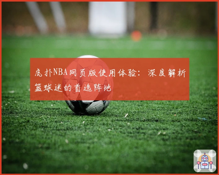 虎扑NBA网页版使用体验：深度解析篮球迷的首选阵地