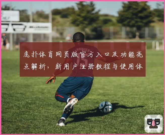 虎扑体育网页版官方入口及功能亮点解析,新用户注册教程与使用体验全指南