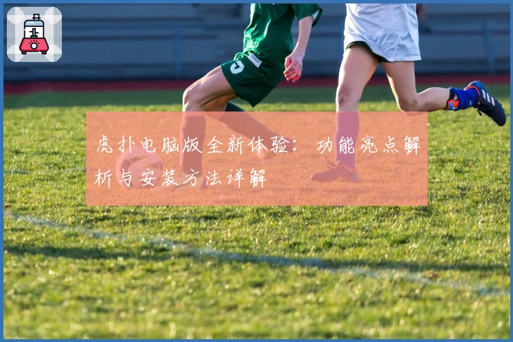 虎扑电脑版全新体验：功能亮点解析与安装方法详解