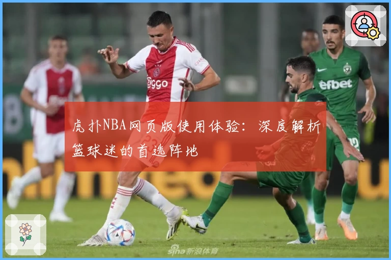 虎扑NBA网页版使用体验：深度解析篮球迷的首选阵地