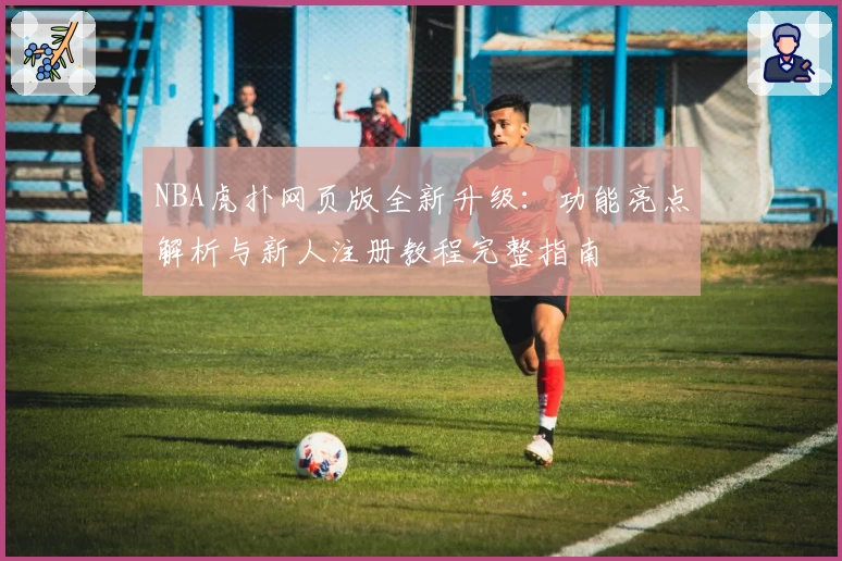 NBA虎扑网页版全新升级：功能亮点解析与新人注册教程完整指南