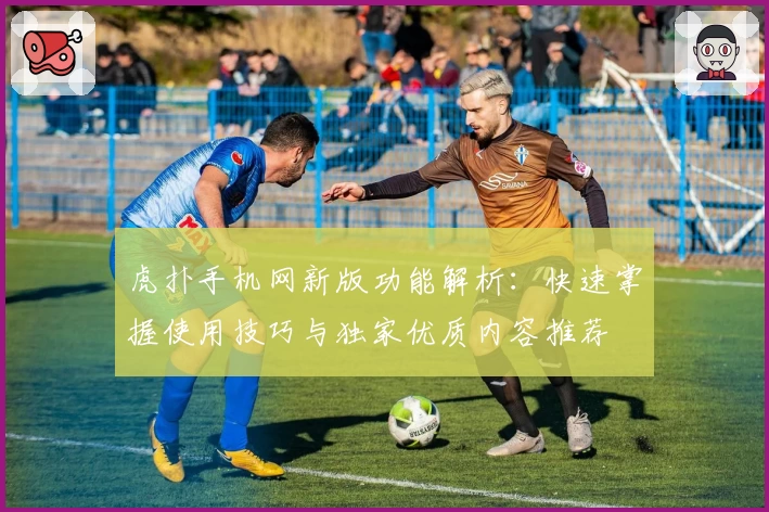 虎扑手机网新版功能解析：快速掌握使用技巧与独家优质内容推荐