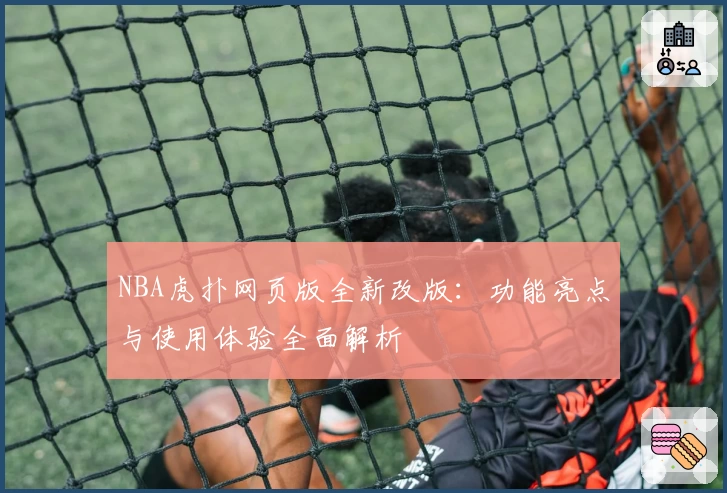 NBA虎扑网页版全新改版:功能亮点与使用体验全面解析
