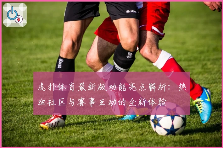 虎扑体育最新版功能亮点解析：热血社区与赛事互动的全新体验