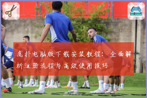 虎扑电脑版下载安装教程：全面解析注册流程与高效使用技巧