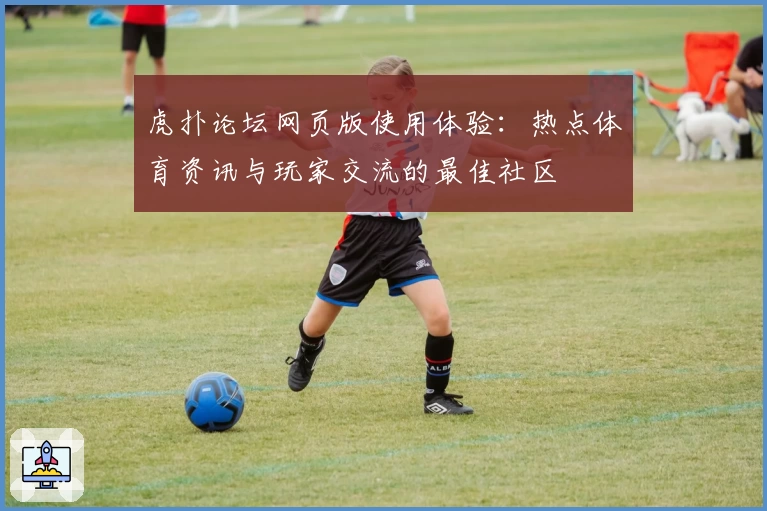虎扑论坛网页版使用体验：热点体育资讯与玩家交流的最佳社区