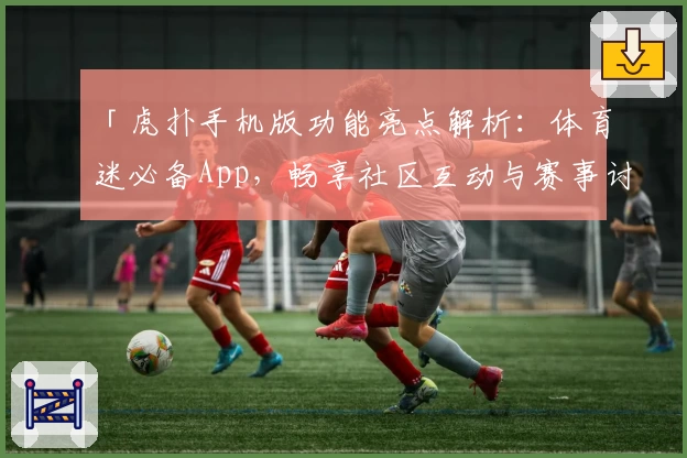 「虎扑手机版功能亮点解析：体育迷必备App，畅享社区互动与赛事讨论新体验」