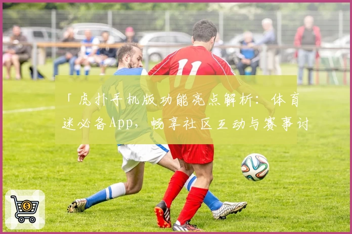 「虎扑手机版功能亮点解析：体育迷必备App，畅享社区互动与赛事讨论新体验」