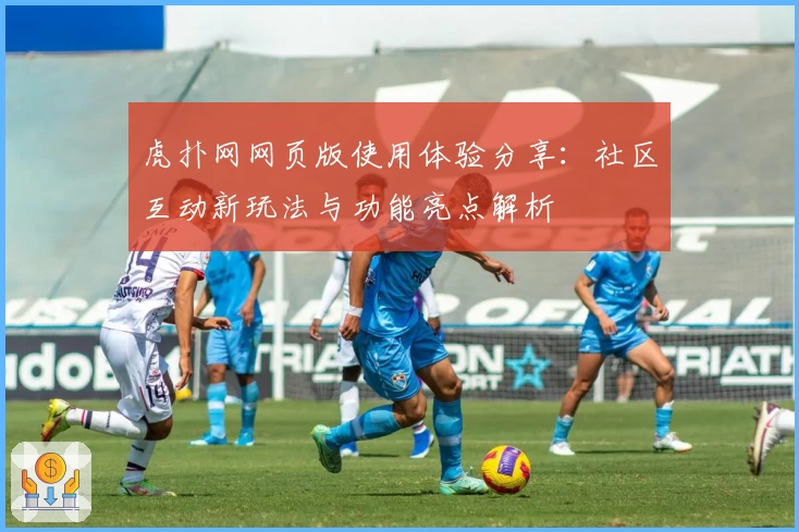 虎扑网网页版使用体验分享：社区互动新玩法与功能亮点解析