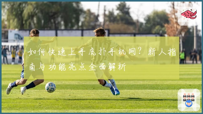 如何快速上手虎扑手机网？新人指南与功能亮点全面解析