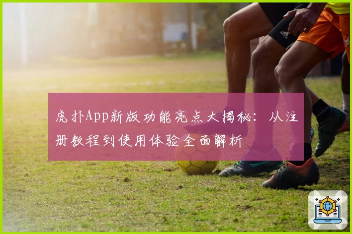 虎扑App新版功能亮点大揭秘：从注册教程到使用体验全面解析