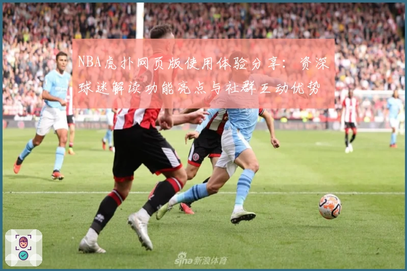 NBA虎扑网页版使用体验分享：资深球迷解读功能亮点与社群互动优势