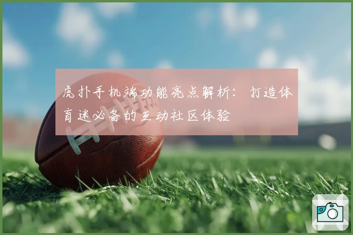 虎扑手机端功能亮点解析：打造体育迷必备的互动社区体验