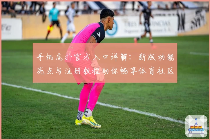 手机虎扑官方入口详解：新版功能亮点与注册教程助你畅享体育社区