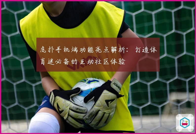 虎扑手机端功能亮点解析：打造体育迷必备的互动社区体验