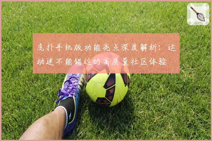 虎扑手机版功能亮点深度解析：运动迷不能错过的高质量社区体验