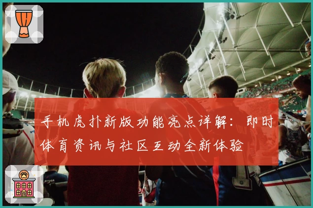 手机虎扑新版功能亮点详解：即时体育资讯与社区互动全新体验