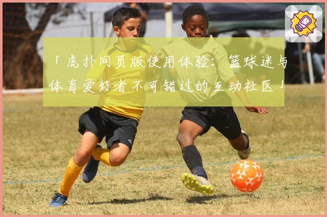 「虎扑网页版使用体验：篮球迷与体育爱好者不可错过的互动社区」