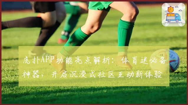 虎扑APP功能亮点解析：体育迷必备神器，开启沉浸式社区互动新体验