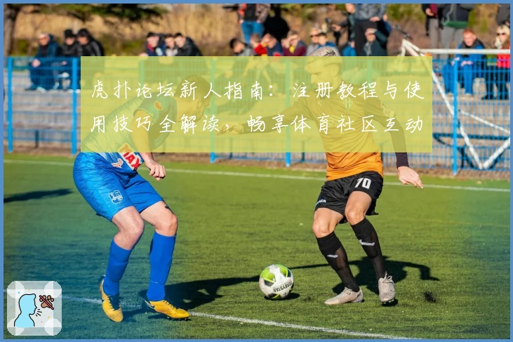虎扑论坛新人指南：注册教程与使用技巧全解读，畅享体育社区互动体验
