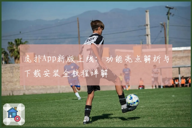 虎扑App新版上线：功能亮点解析与下载安装全教程详解