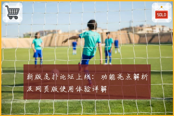 新版虎扑论坛上线：功能亮点解析及网页版使用体验详解