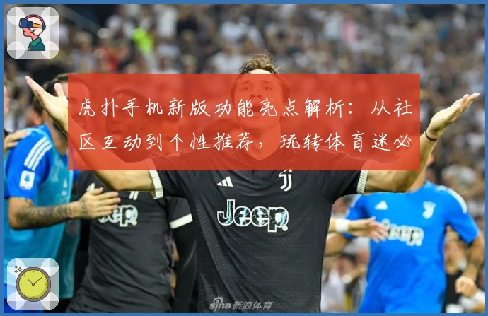 虎扑手机新版功能亮点解析：从社区互动到个性推荐，玩转体育迷必备APP