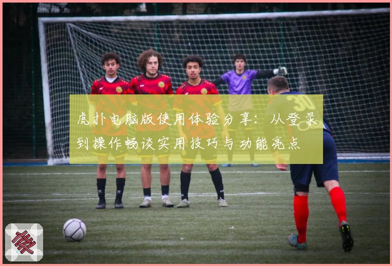 虎扑电脑版使用体验分享：从登录到操作畅谈实用技巧与功能亮点