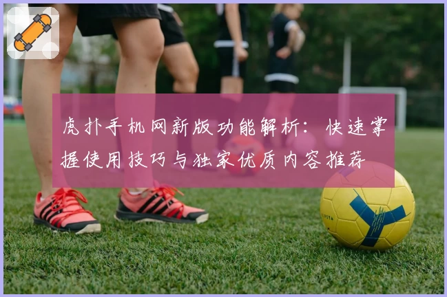 虎扑手机网新版功能解析：快速掌握使用技巧与独家优质内容推荐