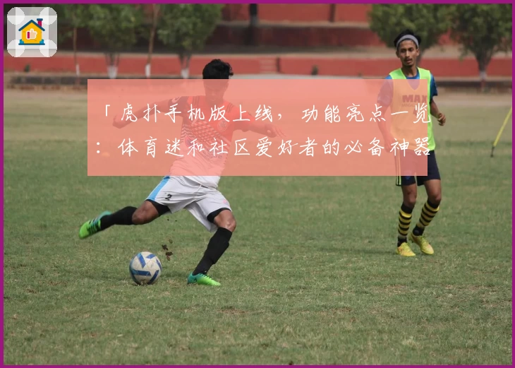 「虎扑手机版上线，功能亮点一览：体育迷和社区爱好者的必备神器」