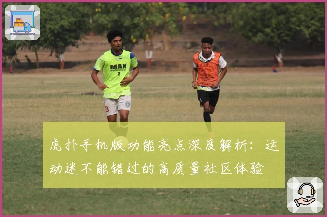 虎扑手机版功能亮点深度解析：运动迷不能错过的高质量社区体验