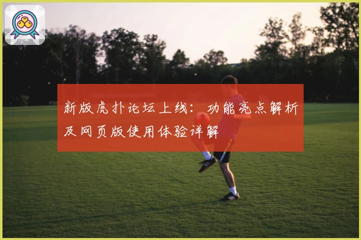 新版虎扑论坛上线：功能亮点解析及网页版使用体验详解