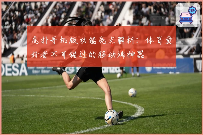 虎扑手机版功能亮点解析：体育爱好者不可错过的移动端神器