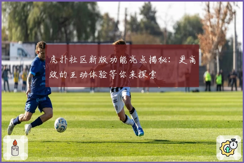 虎扑社区新版功能亮点揭秘：更高效的互动体验等你来探索