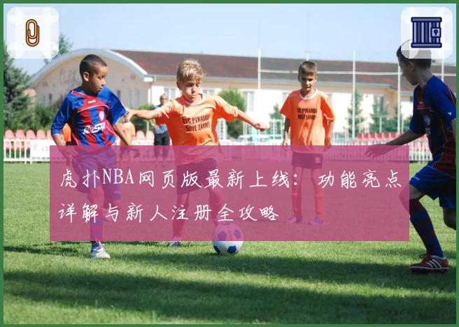 虎扑NBA网页版最新上线：功能亮点详解与新人注册全攻略